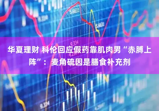 华夏理财 科伦回应假药靠肌肉男“赤膊上阵”：麦角硫因是膳食补充剂