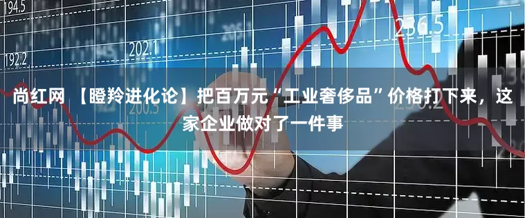 尚红网 【瞪羚进化论】把百万元“工业奢侈品”价格打下来，这家企业做对了一件事