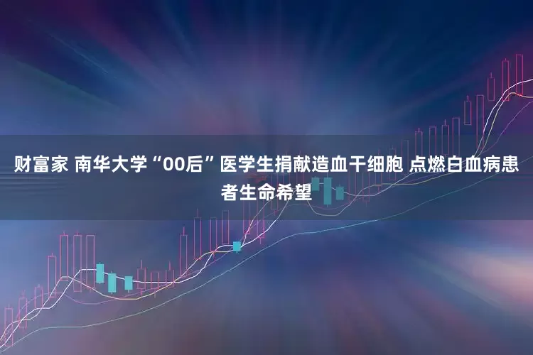 财富家 南华大学“00后”医学生捐献造血干细胞 点燃白血病患者生命希望