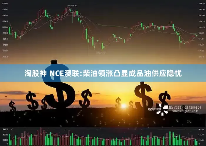 淘股神 NCE澳联:柴油领涨凸显成品油供应隐忧