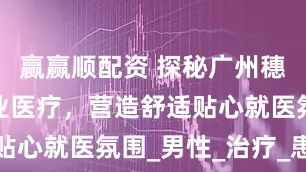 赢赢顺配资 探秘广州穗雅医院专业医疗，营造舒适贴心就医氛围_男性_治疗_患者