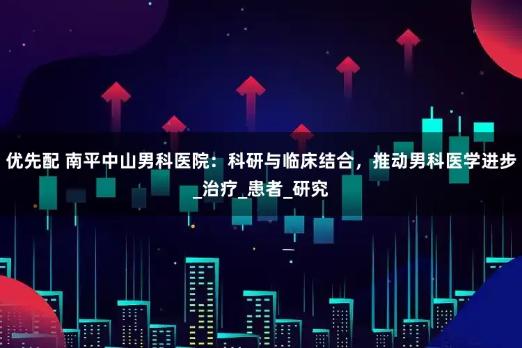 优先配 南平中山男科医院：科研与临床结合，推动男科医学进步_治疗_患者_研究