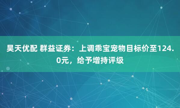 昊天优配 群益证券：上调乖宝宠物目标价至124.0元，给予增持评级