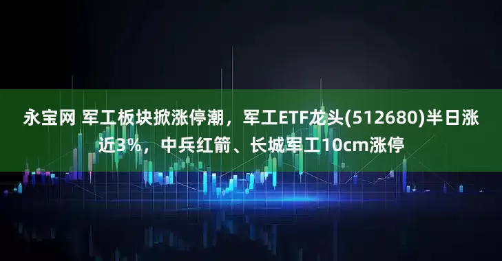 永宝网 军工板块掀涨停潮，军工ETF龙头(512680)半日涨近3%，中兵红箭、长城军工10cm涨停