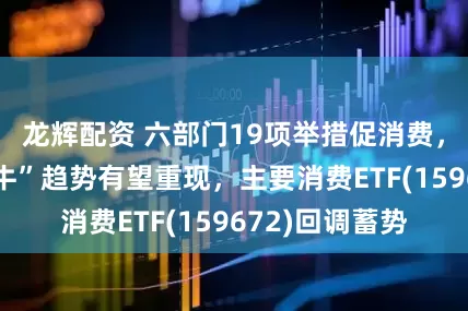 龙辉配资 六部门19项举措促消费，消费板块“慢牛”趋势有望重现，主要消费ETF(159672)回调蓄势