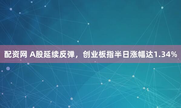 配资网 A股延续反弹，创业板指半日涨幅达1.34%