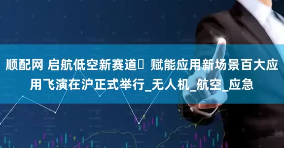 顺配网 启航低空新赛道・赋能应用新场景百大应用飞演在沪正式举行_无人机_航空_应急