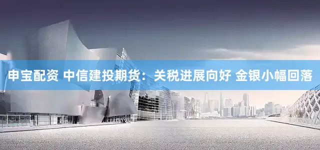 申宝配资 中信建投期货：关税进展向好 金银小幅回落