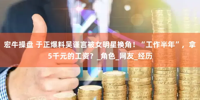 宏牛操盘 于正爆料吴谨言被女明星换角！“工作半年”，拿5千元的工资？_角色_网友_经历