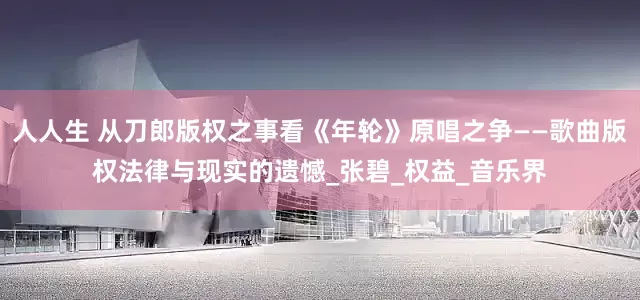 人人生 从刀郎版权之事看《年轮》原唱之争——歌曲版权法律与现实的遗憾_张碧_权益_音乐界