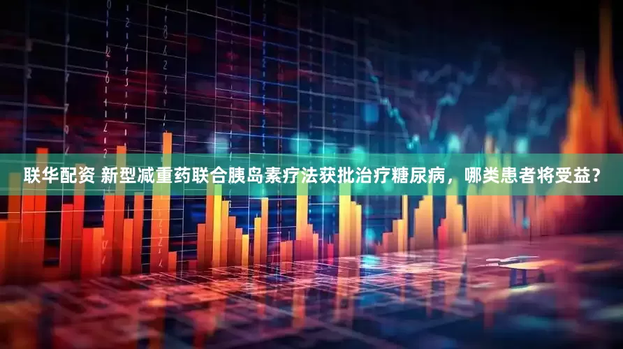 联华配资 新型减重药联合胰岛素疗法获批治疗糖尿病，哪类患者将受益？