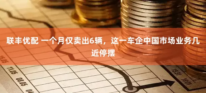 联丰优配 一个月仅卖出6辆，这一车企中国市场业务几近停摆