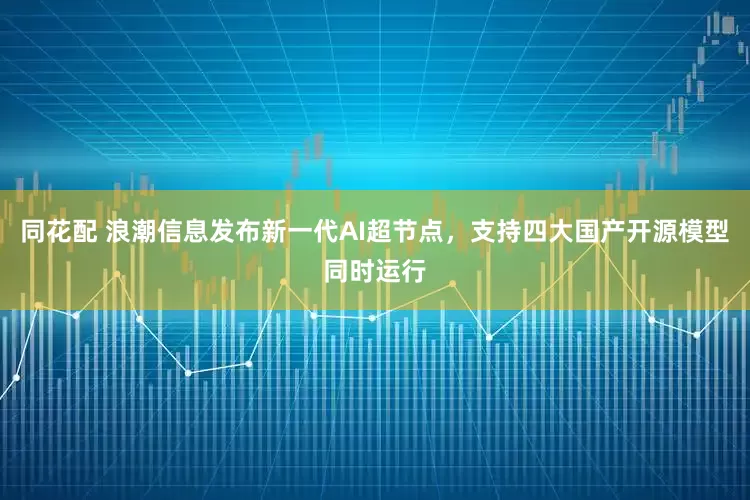 同花配 浪潮信息发布新一代AI超节点，支持四大国产开源模型同时运行