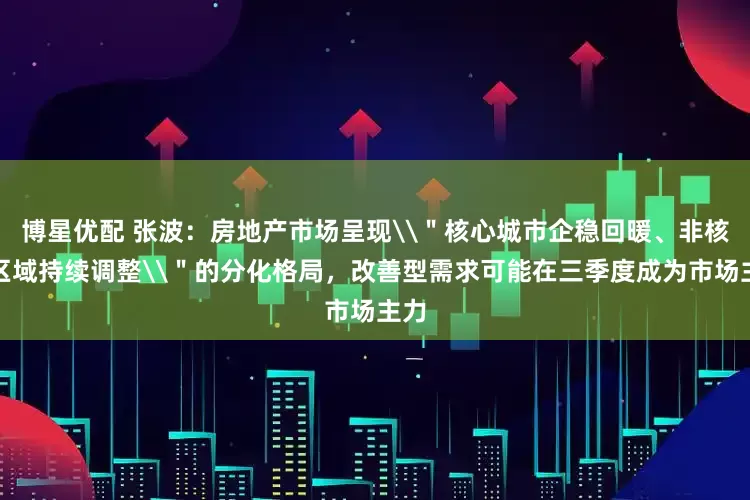 博星优配 张波：房地产市场呈现\＂核心城市企稳回暖、非核心区域持续调整\＂的分化格局，改善型需求可能在三季度成为市场主力