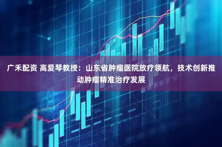 广禾配资 高爱琴教授：山东省肿瘤医院放疗领航，技术创新推动肿瘤精准治疗发展