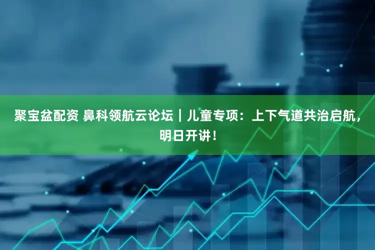 聚宝盆配资 鼻科领航云论坛｜儿童专项：上下气道共治启航，明日开讲！