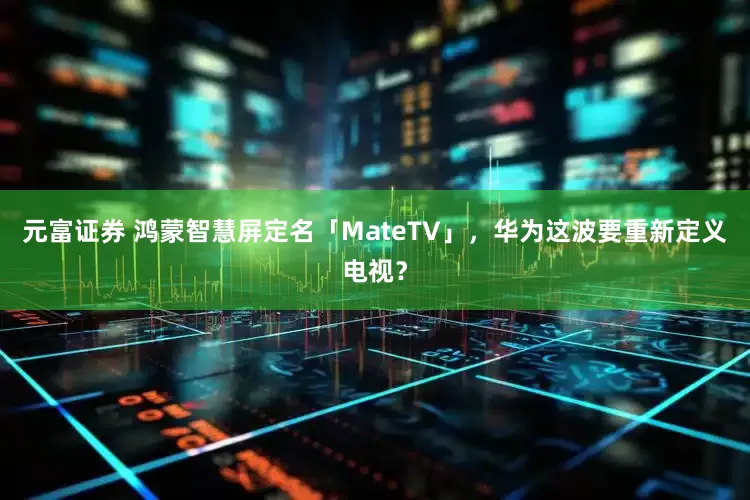 元富证券 鸿蒙智慧屏定名「MateTV」，华为这波要重新定义电视？