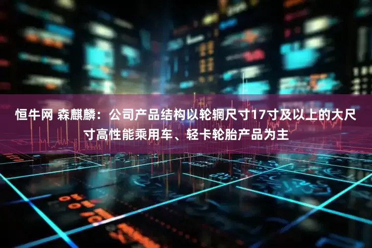 恒牛网 森麒麟：公司产品结构以轮辋尺寸17寸及以上的大尺寸高性能乘用车、轻卡轮胎产品为主