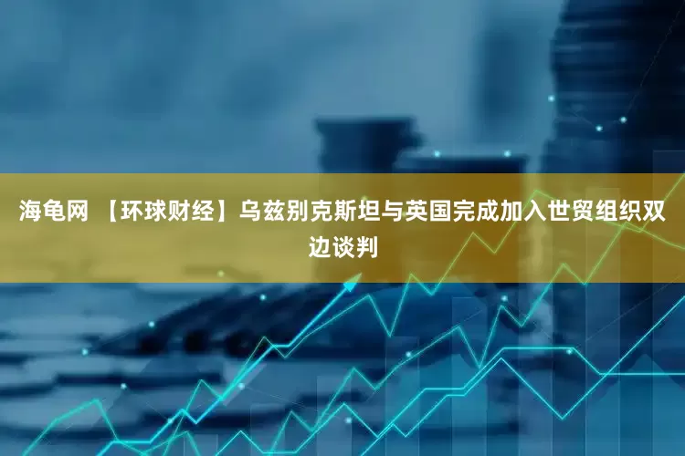 海龟网 【环球财经】乌兹别克斯坦与英国完成加入世贸组织双边谈判