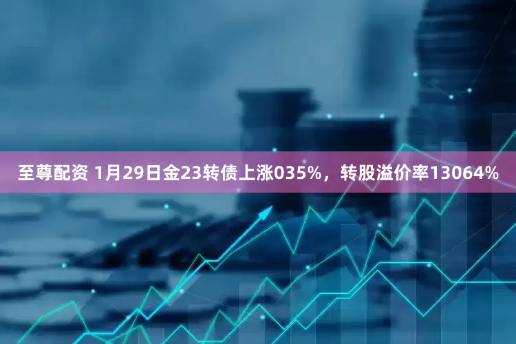 至尊配资 1月29日金23转债上涨035%，转股溢价率13064%