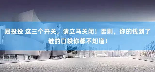 易投投 这三个开关，请立马关闭！否则，你的钱到了谁的口袋你都不知道！