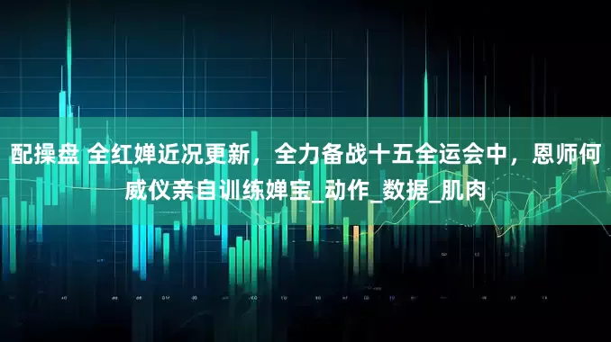 配操盘 全红婵近况更新，全力备战十五全运会中，恩师何威仪亲自训练婵宝_动作_数据_肌肉